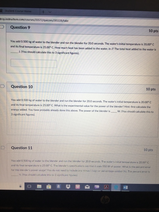 Student Course Home royinstruct 72/quizzes/285228/take uestion9 10 pts You add 0.500 kg of water to the blender and run the blender for 20.0 seconds. The waters initial temperature is 20.00P C its final temperature is 25.00P C. How much heat has been added to the water, in J? The total heat added to the water is J.(You should calculate this to 3 significant figures). D Question 10 10 pts You add 0.500 kg of water to the blender and run the blender for 20.0 seconds. The waters initial temperature is 20. and its final temperature is 25.00° energy added. You have probably already done this above. The power of the blender is..w.(You 3 significant figures). C. What is the experimental value for the power of the blender? Hint: first calculate the D Question 11 10 pts You add 0.500 kg of water to the blender and run the blender for 20.0 seconds. The waters initial temperature is 20 and its final temperature is 25.00° C. The blenders specifications say thot it uses 550 W of power. What is the percent error for this blenders power usage? You do not need to include any mirus O signor tercentage symbol 0%), The percenterro is %. (You should cak ulate this to 3 significant figures).