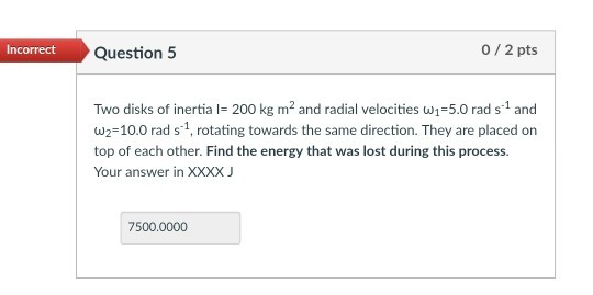 0 2 pts hcorrect Question 5 Two disks of inertia I-200 kg m2 and radial velocities ui=5.0 rad s-1 and ω2-10.0 rad s-1, rotating towards the same direction. They are placed on top of each other. Find the energy that was lost during this process. Your answer in XXXX J 7500.0000