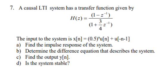 7. A causal LTI system has a transfer function given by H (z) = -1 (1 4 The input to the system is x[n] = (0.5)u[n] + u[-n-1] ) Find the impulse response of the system b) Determine the difference equation that describes the system. c) Find the output y[n]. d) Is the system stable?