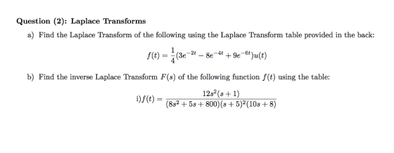 Question (2): Laplace Transforms a) Find the Laplace Transform of the following using the Laplace Transform table provided in the back: b) Find the inverse Laplace Transform F(s) of the following function f(t) using the table: 12s (s +1) 1)J (t)-(882 + 5s + 800)(s + 5)2(10s + 8)