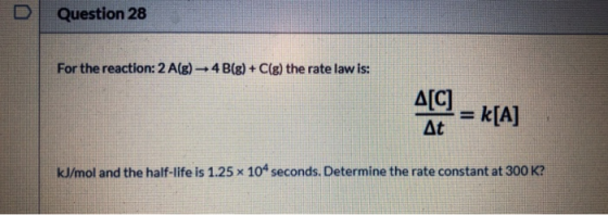 Question 28 For the reaction: 2 A(g) + 4B(g) + C(g) the rate law is: At = [a] At kJ/mol and the half-life is 1.25 x 104 secon