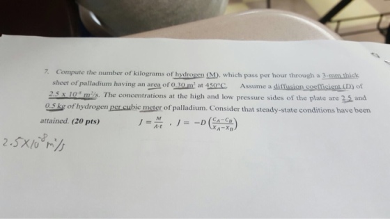 7. Compute the number of kilograms of hydrogen (M), which pass per hour through a 3-mmuthick sheet of palladium having an area of 0.30 m at 450 2.5 x 10 mils. The concentrations at the high and low pressure sides of the plate are 2.5 and 0.5 kg of hydrogen per cubic meter of palladium. Consider that steady-state conditions have been C. Assume a siffusion costficisnt (D) of AM attained. (20 pts) At XA-XB