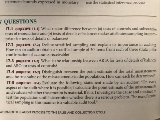 statement bounds expressed in monetary use the statistical inference process QUESTIONS 17-1 (OBJECTIVE 17-1) What major difference between (a) tests of controls and substantive tests of transactions and (b) tests of details of balances makes attributes sampling inappro priate for tests of details of balances? 17-2 (OBJECTIVE 17-2) Define stratified sampling and explain its importance in auditing How can an auditor obtain a stratified sample of 30 items from each of three strata in the confirmation of accounts receivable? 17-3 (OBJECTIVE 17-2) What is the relationship between ARIA for tests of details of balances and ARO for tests of controls? 17-4 (oBJECTIVE 17-2) Distinguish between the point estimate of the total misstatements and the true value of the misstatements in the population. How can each be determined? 17-5 (OBJECTIVE 17-2) Evaluate the following statement made by an auditor: On every aspect of the audit where it is possible, I calculate the point estimate of the misstatements and evaluate whether the amount is material. If it is, I investigate the cause and continue to test the population until I determine whether there is a serious problem. The use of statis- tical sampling in this manner is a valuable audit tool ATION OF THE AUDIT PROCESS TO THE SALES AND COLLECTION CYCL