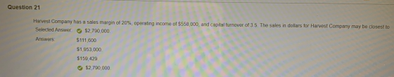 Question 21 Harvest Company has a sales margin of 20%, operating income of $558,000, and capital turnover of 3.5. The sales i