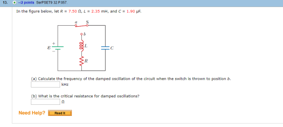 13. + -/2 points SerPSET9 32.P057 In the figure below, let R-7.50 Ω, L-2.35 mH, and C-1.90 μF. 7 20 o ib (a) Calculate the frequency of the damped oscillation of the circuit when the switch is thrown to position b. kHz (b) What is the critical resistance for damped oscillations? Need Help? Read It