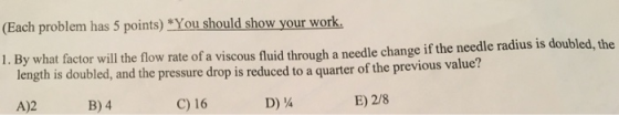 (Each problem has 5 points) You should show your work By what factor will the flow rate of a viscous fluid through a needle change if the needle radius is doubled, the length is doubled, and the pressure drop is reduced to a quarter of the previous value? 1. A)2B)4 C) 16 D) A E) 2/8