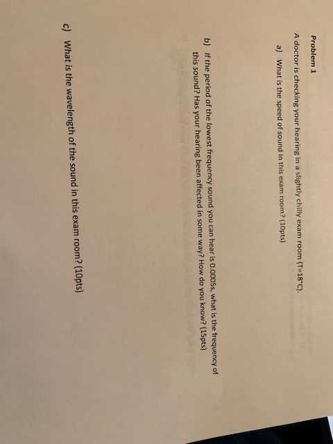 Problem 1 A doctor is checking your hearing in a slightly chilly exam room (T-18 c). a) What is the speed of sound in this exam room? (10pts) b) if the period of the lowest frequency sound you can hear is 0.0005s, what is the frequency of this sound? Has your hearing been affected in some way? How do you know? (15pts) c) What is the wavelength of the sound in this exam room? (10pts)