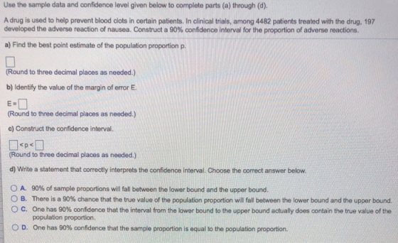 Use the sample data and confidence level given below to complete parts (a) through (d). A drug is used to help prevent blood clots in certain patients. In clinical trials, among 4482 patients treated with the drug, 197 developed the adverse reaction o nausea Construct a 90% confidence interval or the proportion of adverse reactions. a) Find the best point estimate of the population proportion p. Round to three decimal places as needed.) b) Identify the value of the margin of error E. E. (Round to three decimal places as needed.) c) Construct the confidence interval. Round to three decimal places as needed.) d) Write a statement that correctly interprets the confidence interval. Choose the correct answer below. 0 A, 90% of sample proportions will fall between the lower bound and the upper bound. B O c There is a 90% chance that the true value of the population proportion will fall between the lower bound and the upper bound. one has 90% oonfidence that the interval from the lower bound to the upper bound actually does contain the true value of the population proportion. 0 D. One has 90% oonfidence that the sample proportion is equal to the population proportion.