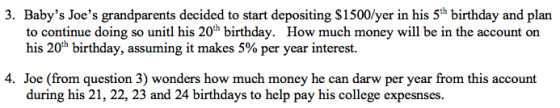3. Babys Joes grandparents decided to start depositing $1500/yer in his 5th birthday and plan to continue doing so unitl his 20h birthday. How much money will be in the account on his 20th birthday, assuming it makes 5% per year interest. 4. Joe (from question 3) wonders how much money he can darw per year from this account during his 21, 22, 23 and 24 birthdays to help pay his college expesnses.