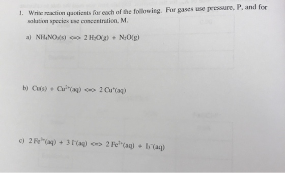 rite reaction quotients for each of the following. For gases use pressure, P, and for solution species use concentration, M. a) NH4NO:(s) 2 H20(g) + N20(g) b) Cu(s) + Cu (aq) <>2 Cu (aq) c) 2 Fe (aq) +3 I(aq)> 2 Fe? (aq) + Is (aq)