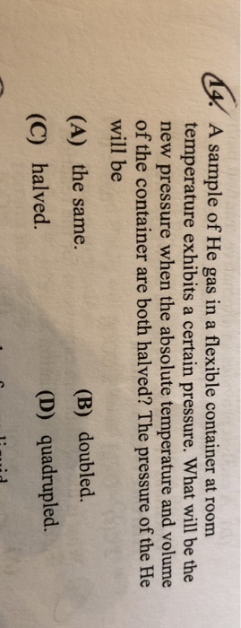 A sample of He gas in a flexible container at roorm temperature exhibits a certain pressure. What will be the new pressure when the absolute temperature and volume of the container are both halved? The pressure of the He will be (B) doubled. (A) the same. (C) halved. (D) quadrupled.
