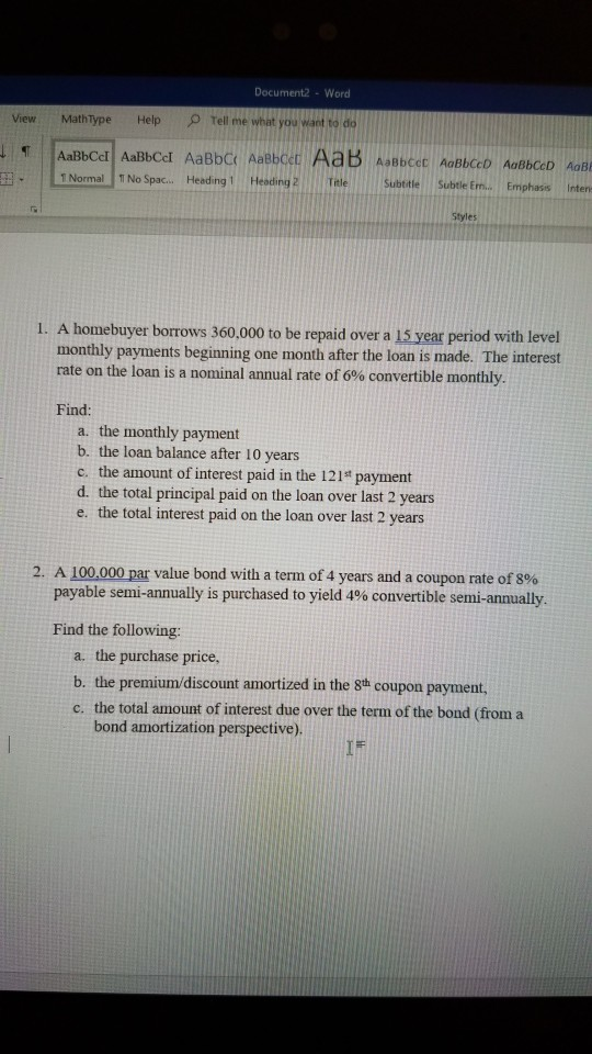 Document2 -Word View Mathtype Help 2 Tell me weat you want to do 1 Normal TINo Sparc.. Heading 1 Heoding TaleSubtitl Subtle Em.. Emphasis Inten Styles 1. A homebuyer borrows 360,000 to be repaid over a 15 year period with level monthly payments beginning one month after the loan is made. The interest rate on the loan is a nominal annual rate of 6% convertible monthly. Find a. the monthly payment b. the loan balance after 10 years c. the amount of interest paid in the 121t payment d. the total principal paid on the loan over last 2 years e. the total interest paid on the loan over last 2 years 2, A 100,000par value bond with a term of 4 years and a coupon rate of 8% payable semi-annually is purchased to yield 4% convertible semi-annually Find the following: a. the purchase price, b. the c. the total amount of interest due over the term of the bond (from a premium/discount amortized in the 8th coupon payment, bond amortization perspective). IF