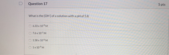 Question 17 5 pts What is the (OH) of a solution with a pH of 5.8. 6.33x 10°M 07.6 x 101 M. 1.58 x 10-6M 1x 10-M
