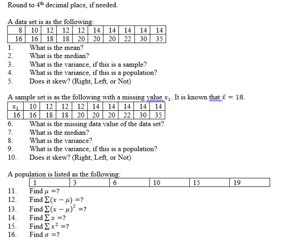 Round to 4th decimal place, if needed A data set is as the following 8 1012 12 1214 14 141414 16 16 18 18 20 20 20 22 30 35 What is the mean? 2.What is the median? What is the variance, if this is a sample? What is the variance, if this is a population? Does it skew? (Right, Left, or Not) 5. A sample set is as the following with a missing value x110 12 12 12 1414 14 14 14 16 16 18 18 20 20 20 22 30 35 1. It is known that 18 What is the missing data value of the data set? What is the median? What is the variance? What is the variance, if this is a population? Does it skew? (Right, Left, or Not) 10. A population is listed as the followin 10 15 19 11. 12. 13. 14. 15. 16. Find 1 :? Find Σ(x-A)-? Find Σ(x-μ)-? Find Σ x =? Find Σ x2 =? Find σ-?