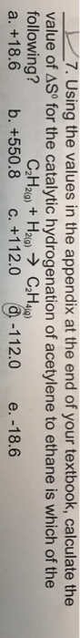 7. Using the values in the appendix at the end of your textbook, calculate the value of ASo for the catalytic hydrogenation of acetylene to ethane is which of the following? a, +18.6 b, +550.8 c. +1 12.0 (a-112.0 e.-18.6 C2H2(g) + H2(g) → C2H4e)