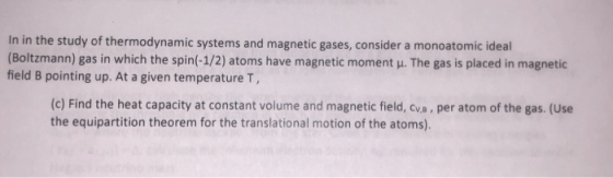 In in the study of thermodynamic systems and magnetic gases, consider a monoatomic ideal (Boltzmann) gas in which the spin(-1/2) atoms have magnetic moment μ. The gas is placed in magnetic field B pointing up. At a given temperature T, (c) Find the heat capacity at constant volume and magnetic field, cva, per atom of the gas. (Use the equipartition theorem for the translational motion of the atoms).