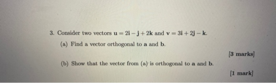 3. Consider two vectors u = 2i -j +2k and v=3i+2j-k. (a) Find a vector orthogonal to a and b. _ [3 marks] (b) Show that the v