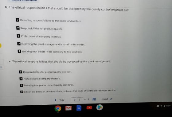 b. The ethical responsibilities that should be accepted by the quality control engineer are: 2 Reporting responsibilities to the board of directors. 2 Responsibilities for product quality Protect overall company interests. 1 Informing the plant manager and his staff in this matter. Working with others in the company to find solutions. c. The ethical responsibilities that should be accepted by the plant manager are: Responsibilities for product quality and cost. Protect overall company interests. Ensuring that products meet quality standerds 2 Inform t he board of directors of any problems that could affect the well-being of the firm < Prev