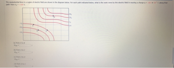 The equpoteetial ines in a region of electric field are shown in the diagram below. For each path indicated below, what is the work done by the electric fBield in moving a charge q- +8.5 x 107 C along that path? Here Vo-+100V (a) from A to (b) from A to C (c) from A to D (d) from D to