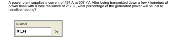 A power plant supplies a current of 484 A at 607 kV. After being transmitted down a few kilometers of power lines with a total res|sance of 217 ?, what percentage of the generated power will be lost to resistive heating? Number 0 91.34