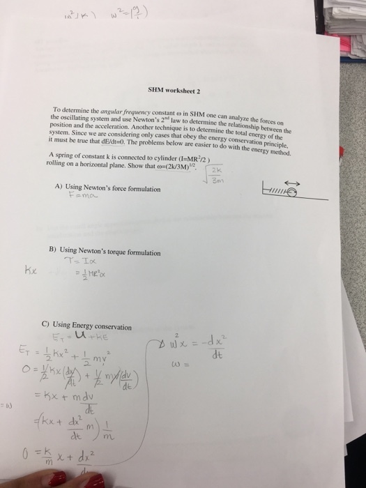 SHM worksheet 2 To determine the angular frequency constant o in SHM one can analyze the forces on the oscillating system and use Newtons 2 law to determine the relationship hetwen position and the acceleration. Another technique is to determine the total system. Since we are considering only cases that obey the energy cons it must be true that dE/dt-0. The problems below are easier to do with the energy method energy of the servation principle, A spring of constant k is connected to cylinder (1-MR /2) rolling on a horizontal plane. Show that oo (2k/3M 2K A) Using Newtons force formulation Fama B) Using Newtons torque formulation C) Using Energy conservation dt ?? 2