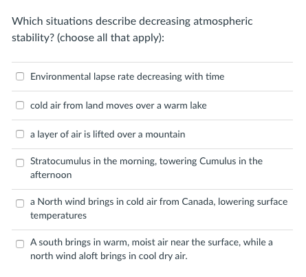 Which situations describe decreasing atmospheric stability? (choose all that apply) Environmental lapse rate decreasing with time cold air from land moves over a warm lake O a layer of air is lifted over a mountain Stratocumulus in the morning, towering Cumulus in the afternoon a North wind brings in cold air from Canada, lowering surface temperatures A south brings in warm, moist air near the surface, while a north wind aloft brings in cool dry air
