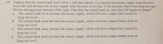 19. Suppose that the central bank must follow a rule that requires it to increase the money supply when the price level falls
