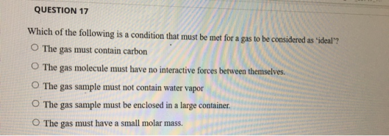 QUESTION 17 Which of the following is a condition that must be met for a gas to be considered as ideal? O The gas must conta