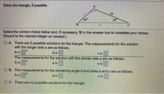 Solve the triangle, if possible. Select the correct choice below and, if necessary, fil in the answer box to complete your ch