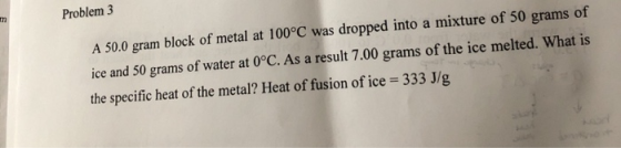 Problem 3 A 50.0 gram block of metal at 100°C was dropped into a mixture of 50 grams of ice and 50 grams of water at 0°C. As
