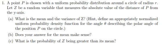 1. A point P is chosen with a uniform probability distribution around a circle of radius r Let Z be a random variable that measures the absolute value of the distance of P from the y-axis (a) What is the mean and the variance of Z? (Hint, define an appropriately normalized uniform probability density function for the angle 0 describing the polar angle of the position P on the circle.) (b) Does your answer for the mean make sense? (c) What is the probability of Z being greater than its mean?