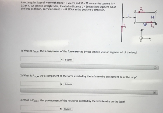 A rectangular loop of wire with sides H-26 cm and w-79 cm carries current . 0.344 A. An infinite straight wire, located a distance L-20 cm from segment ad of the loop as shown, carries current 1 -0.575 A in the positive y-direction. I2 a W I 1) What is Fad,x, the x component of the force exerted by the infinite wire on segment ad of the loop? N Submit 2) What is Fbc the x-component of the force exerted by the infinite wire on segment bc of the loop?. N Submit 3) What is Fnet.y, the y-component of the net force exerted by the infinite wire on the loop? Submit
