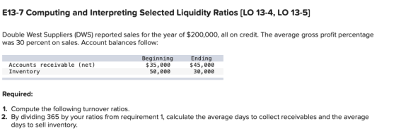 E13-7 Computing and Interpreting Selected Liquidity Ratios (LO 13-4, LO 13-5] Double West Suppliers (DWS) reported sales for