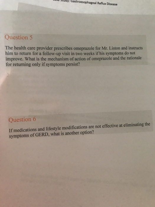 udy: Gastroesophageal Reflux Disease Question5 The health care provider prescribes omeprazole for Mr. Liston and instructs him to return for a follow-up visit in two weeks if his symptoms do not improve. What is the mechanism of action of omeprazole and the rationale for returning only if symptoms persist? Question If medications and lifestyle modifications are not effective at eliminating the symptoms of GERD, what is another option?
