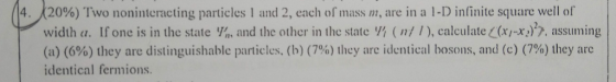 2096) Two noninteracting particles 1 and 2, each of mass m, are in a 1-D infinite square well ol width a. If one is in the state Vin and the other in the state (n! /), calculate C(xI-x), assuming (a) (6%) they are distinguishable particles, (b) (7%) Ihey are identical bosons, and (c) (796) Ihey arc identical fermions. 4.