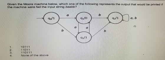 Given the Moore machine below, which one of the following represents the output that would be printed if the machine were fed