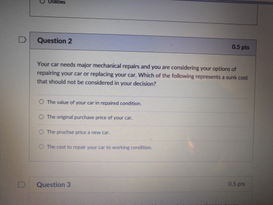 Utilities D Question 2 0.5 pts Your car needs major mechanical repairs and you are considering your options of repairing your car or replacing your car that should not be considered in your decision? Which of the following represents a sunk cost O The value of your car in repaired condition. O The original purchase price of your car. O The pruchse price a new car. The cost to repair your car to working condition 0.5 pts Question 3