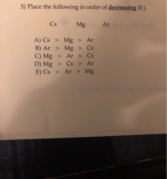 5) Place the following in order of decreasing IE1 Cs Mg Ar A) Cs > Mg > Ar B) Ar > Mg > Cs C) Mg > Ar> Cs D) Mg > Cs> Ar E) C