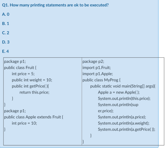 Q1. How many printing statements are ok to be executed? A. O B. 1 C. 2 D. 3 E. 4 package p1; public class Fruit { int price =