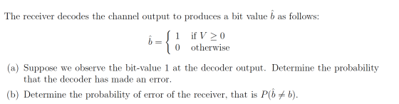 The receiver decodes the channel output to produces a bit value b as follows: (1 if V > 0 10 otherwise (a) Suppose we observe