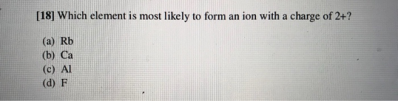 [18] Which element is most likely to form an ion with a charge of 2+? (a) Rb (b) Ca (c) Al (d) F