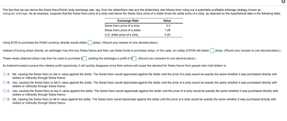 The fact that we can derive the Swiss franc/Polish zloty exchange rate, say, from the dollar/franc rate and the dollar/zloty rate follows from ruling out a potentially profitable arbitrage strategy known as triangular arbitrage. As an example, suppose that the Swiss franc price of a zloty was below the Swiss franc price of a dollar times the dollar price of a zloty, as depicted by the hypothetical data in the following table. Exchange Rate Swiss franc price of a zloty Swiss franc price of a dollar U.S. dollar price of a zloty Value 3.2 1.28 4.20 Using $100 to purchase the Polish currency directly would obtain Џ z otys Round your answer to one decimal place. Instead of buying zlotys directly, an abiager may first buy Swiss francs and then use these funds to purchase zlotys. In this case, an outlay of $100 will obtainzlotys. (Round your answer to one decimal place.) These newly obtained z o ys may then be used to purchase $Џ yielding the arbitrager a profit of $LI Round your answers to one decimal place. As tradersinvestors pursue this riskless profit opportunity, it will quickly disappear since their actions will cause the demand for Swiss francs from people who hold dollars to O A. fall, causing the Swiss franc to rise in value against the dollar. The Swiss franc would appreciate against the dollar until the price of a zloty would be exactly the same whether it was purchased directly with O B nse, causing the Swiss ranc to fal in value against the dollar. The Swiss ranc would depreciate against the dollar until the price o a zioty would be exactly the same whether it was purchased directly with ○ C. rise, causing the Swiss franc to rise in value against the dollar. The Swiss franc would appreciate against the dollar until the price of a zloty would be exactly the same whether it was purchased directly with 0 D. fall, causing the Swiss franc to fall in value against the dollar. The Swiss franc would depreciate against the dollar until the price of a zloty would be exactly the same whether it was purchased directy with dollars or indirectly through Swiss francs. dollars or indirectly through Swiss francs. dollars or indirectly through Swiss francs dollars or indirectly through Swiss francs.