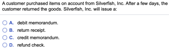A customer purchased items on account from Silverfish, Inc. After a few days, the customer returned the goods. Silverfish, Inc. will issue a: OA. debit memorandum. OB, return receipt. C. credit memorandum O D. refund check.