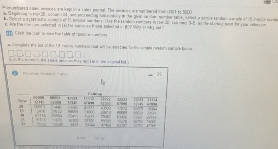 Prenumbered sales invoices are kept in a sales journal. The invoices are numbered from 0001 to 5000 a. Beginning in row 28, column 04, and proceeding horizontally in the given random number table, select a simple random b. Select a systematic sample of 10 invoice numbers. Use the random numbers in row 30, columns 3-5, as the starting point for your selection c. Are the invoices selected in (a) the same as those selected in (b)? Why or why not? EE Click the icon to view the table of random numbers sample of 10 invoice numbe a. Complete the list of the 10 irwoice numbers that will be selected for the simple random sample below List the terms in the same order as they appear in the original list ) Random Number Table Column Row 12345 67890 12345 67890 12345 67890 12345 67890 06873 21440 75593 41373 49502 17972 82578 16364 12478 37622 99659 31065 83613 69889 58889 29571 30 57175 55864 65411 42547 70457 03426 72937 63792 31 91616 11075 80103 07831 59309 13276 26710 73000 32 78025 73539 14621 39044 47450 03197 12787 47709 Print Dione