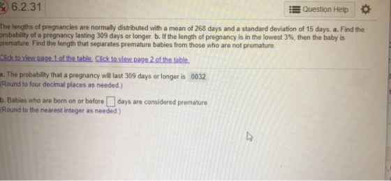 6.2.31 Question Help The lengths of pregnancies are normally distributed with a mean of 268 days and a standard deviation of 15 days. a. Find the probability of a pregnancy lasting 309 days or longer b. If the length of pregnancy is in the lowest 3%, then the baby is premature. Find the length that separates premature babies from those who are not premature Click to view page 1 of the table, Click to view,page 2 of the table a. The probability that a pregnancy will last 309 days or longer is 0032 Round to four decimal places as needed) b. Babies who are born on or before days are considered premature Round to the nearest integer as needed)