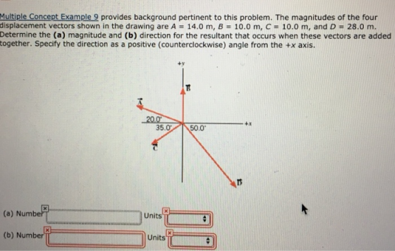 Multiple Concept Example 9 provides background pertinent to this problem. The magnitudes of the four displacement vectors shown in the drawing are A 14.0 m, B 10.0 m, C-10.0 m, and D 28.0 m. Determine the (a) magnitude and (b) direction for the resultant that occurs when these vectors are added together. Specify the direction as a positive (counterclockwise) angle from the +x axis. ty 20.0 +x 5.050.0 (a) Numbe Units TCSI (b) Number Units
