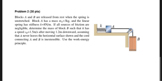 k Problem 2 (30 pts) Blocks A and B are released from rest when the spring is unstretched. Block A has a mass my=3kg, and the