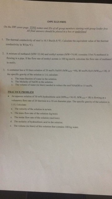 CHPE 3112-Hwa On the Hil cover page. TYPE mames and IDs of al groap members starting with group leader first All final answers shonld be placed in a hox.or underlined t. The thermal conductivity of steel is 16.5 Buth.a.-F). Calculate the equivalent value of the thermal conductivity in WimC) 2. A mixture ofmethanol (Mw-32.04) and methyl scetate iNfW-7408)contains lSu.% methanol is flowing in a pipe. If the flow rate of methyl ncetate is 100 kg-molh, calculate the flow rate of methanol in molis 3. A container has a lo liers solution of 20 mol% NaOH (MWuot-40), 80 mto0% HO (Mwlools). If the specifix gravity of the solution is 1.4, calculate The mass fraction of water in the solution. b. c. The Molarity of NaOH in the solation. The volume of water (in liters) reeded to reduce the mol %NaOH to 15 mol%. PRACTICE PROBLEM . An aquenus solution of 30 w1% hydrochloric acid (MWer-36.45. Mwwm-18) is nowing at a volumetric fow rade of 20 literimuin in a 10 om diameter pipe. The spesifie gravity of the solustion is 1.15, Calculate a The velocity of the solution in m/imin b. The mass low rase of the solution (kgmin) e、 The molar flow me of the solution (mol-min). d. The molarity of hydrochloric acid in the solustion e. The volume (in Jiters) of thi is solution that contains 100 kg water