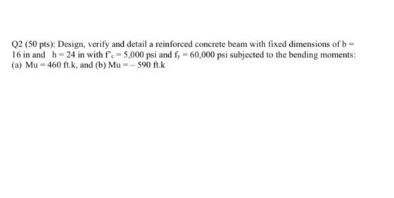 Q2 (50 pts): Design, verify and detail a reinforced concrete beam with fixed dimensions of b = 16 in and h=24 in with fc = 5