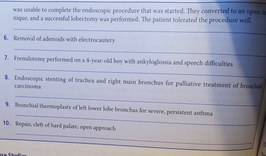 was unable to complete the endoscopic procedure that was started. They converted to an open t nique, and a successful lobectomy was performed. The patient tolerated the procedure well 6. Removal of adenoids with electrocautery 7. Frenulotomy performed on a 4-year-old boy with ankyloglossia and speech difficulties 8. Endoscopic stenting of trachea and right main bronchus for palliative treatment of bronchal carcinoma 9. Bronchial thermoplasty of left lower lobe bronchus for severe, persistent asthma 10. Repair, cleft of hard palate, open approach